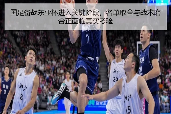 国足备战东亚杯进入关键阶段，名单取舍与战术磨合正面临真实考验