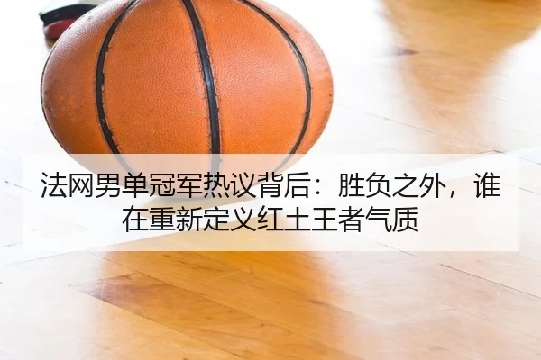 法网男单冠军热议背后：胜负之外，谁在重新定义红土王者气质
